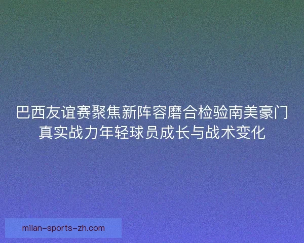 巴西友谊赛聚焦新阵容磨合检验南美豪门真实战力年轻球员成长与战术变化