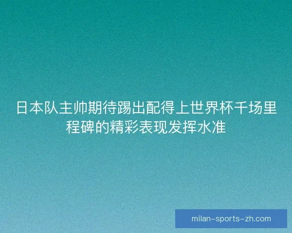 日本队主帅期待踢出配得上世界杯千场里程碑的精彩表现发挥水准