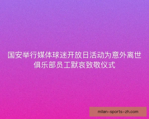国安举行媒体球迷开放日活动为意外离世俱乐部员工默哀致敬仪式