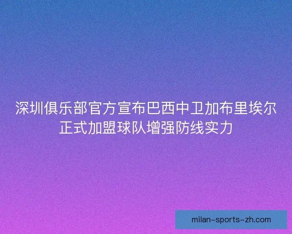 深圳俱乐部官方宣布巴西中卫加布里埃尔正式加盟球队增强防线实力